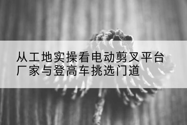 启东电动剪叉升降平台厂家-从工地实操看电动剪叉平台厂家与登高车挑选门道