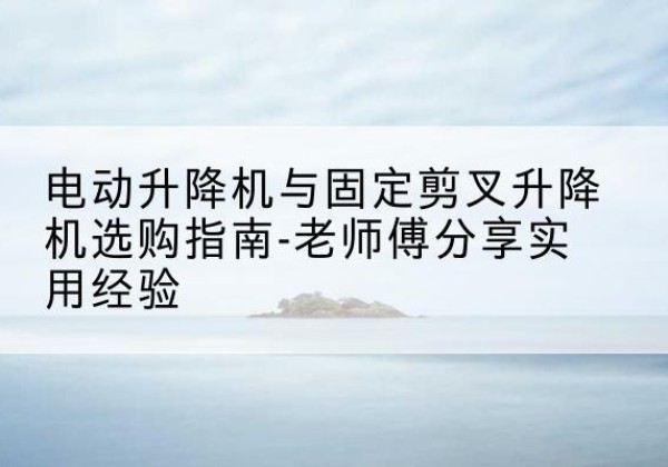 启东电动升降机怎么选-电动升降机与固定剪叉升降机选购指南-老师傅分享实用经验