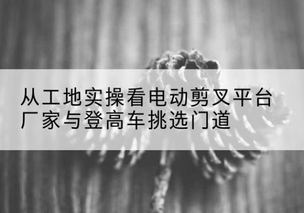 启东电动剪叉升降平台厂家-从工地实操看电动剪叉平台厂家与登高车挑选门道